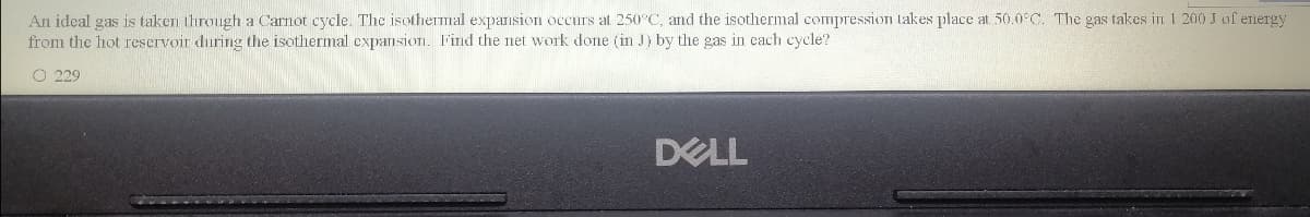 An ideal gas is taken through a Carnot cycle. The isothermal expansion occurs at 250°C, and the isothermal compression takes place at 50.0°C. The gas takes in 1 200 J of energy
from the hot reservoir during the isothermal expansion. Find the net work done (in J) by the gas in cach cycle?
O 229
DELL
