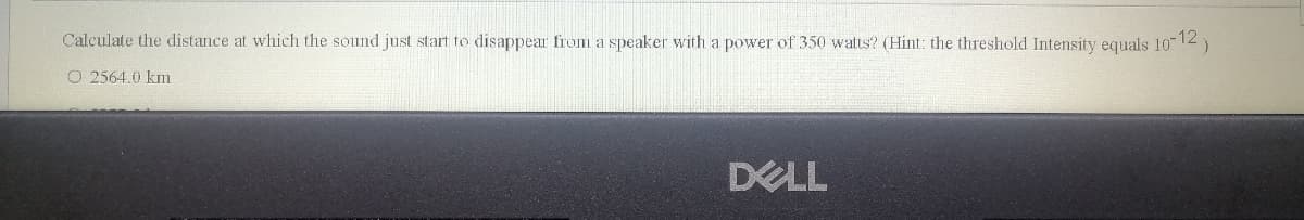 Calculate the distance at which the sound just start to disappear from a speaker with a power of 350 watts? (Hint: the threshold Intensity equals 1012)
O 2564.0 km
DELL
