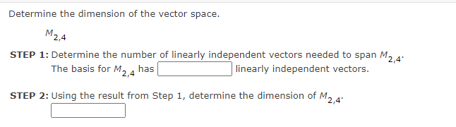 Determine the dimension of the vector space.
M2,4
STEP 1: Determine the number of linearly independent vectors needed to span M2 4:
The basis for M24 has
linearly independent vectors.
STEP 2: Using the result from Step 1, determine the dimension of M, 4:
