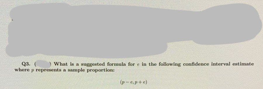 ) What is a suggested formula for e in the following confidence interval estimate
Q3. (
where p represents a sample proportion:
(p-e.p+e)
