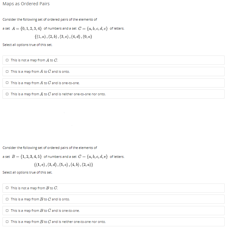 Maps as Ordered Pairs
Consider the following set of ordered pairs of the elements of
a set A = {0, 1, 2, 3, 4} of numbers and a set C = {a, b, c, d, e} of letters.
{(1, a) , (2, 5), (3, e), (4, d), (0, e}
Select all options true of this set.
O This is not a map from A to C.
O This is a map from A to C and is onto.
O This is a map from A to C and is one-to-one.
O This is a map from A to C and is neither one-to-one nor onto.
Consider the following set of ordered pairs of the elements of
a set B = {1,2, 3, 4, 5} of numbers and a set C= {a,b, c, d, e} of letters.
{(1, e), (3, d) , (5, c), (4, 6), (2, a)}
Select all options true of this set.
O This is not a map from B to C.
O This is a map from B to C and is onto.
O This is a map from B to C and is one-to-one.
O This is a map from B to C and is neither one-to-one nor onto.
