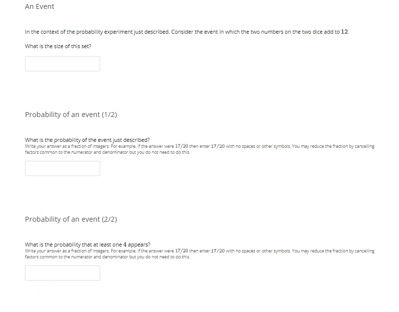 An Event
In the context of the probability experiment just described. Consider the event in which the two numbers on the two dice add to 12.
What is the size of this set?
Probability of an event (1/2)
What is the probability of the event just described?
Write your answer as a fraction of integers. For example, if the answer were 17/20 then enter 17/20 with no spaces or other symbols. You may reduce the fraction by cancelling
factors common to the numerator and denominator but you do not need to do this.
Probability of an event (2/2)
What is the probability that at least one 4 appears?
Write your answer as a fraction of integers. For example, if the answer were 17/20 then enter 17/20 with no spaces or other symbols. You may reduce the fraction by cancelling
factors common to the numerator and denominator but you do not need to do this.
