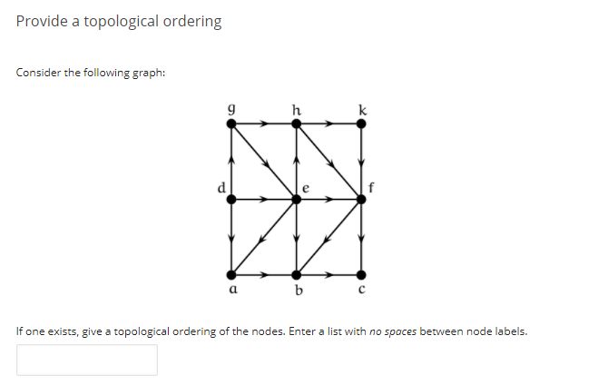 Provide a topological ordering
Consider the following graph:
h
k
d
f
b
If one exists, give a topological ordering of the nodes. Enter a list with no spaces between node labels.
