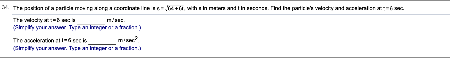 34. The position of a particle moving along a coordinate line is s= 64 +6t, with s in meters and t in seconds. Find the particle's velocity and acceleration at t=6 sec.
The velocity at t=6 sec is
(Simplify your answer. Type an integer or a fraction.)
m/sec.
m/sec2.
The acceleration at t= 6 sec is
(Simplify your answer. Type an integer or a fraction.)
