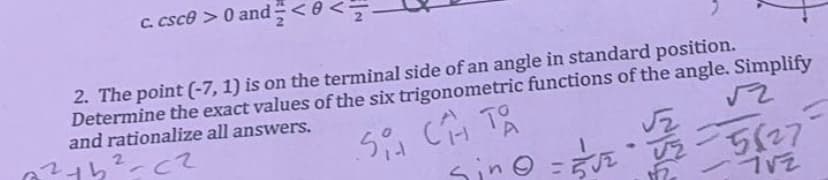 c. csc0 >0 and <0<
2. The point (-7, 1) is on the terminal side of an angle in standard position.
Determine the exact values of the six trigonometric functions of the angle. Simplify
and rationalize all answers.
121b²-cz
Si CH TA
sino = 3√²
22
SIS
√₂
12
√2
-5827=
712