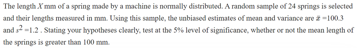 The length X mm of a spring made by a machine is normally distributed. A random sample of 24 springs is selected
and their lengths measured in mm. Using this sample, the unbiased estimates of mean and variance are =100.3
and s2 =1.2. Stating your hypotheses clearly, test at the 5% level of significance, whether or not the mean length of
the springs is greater than 100 mm.
