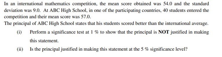 In an international mathematics competition, the mean score obtained was 54.0 and the standard
deviation was 9.0. At ABC High School, in one of the participating countries, 40 students entered the
competition and their mean score was 57.0.
The principal of ABC High School states that his students scored better than the international average.
(i) Perform a significance test at 1 % to show that the principal is NOT justified in making
this statement.
(ii) Is the principal justified in making this statement at the 5 % significance level?
