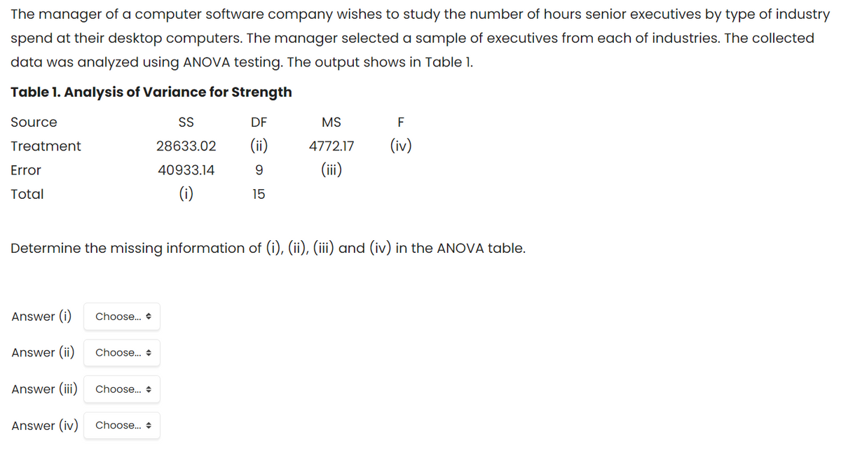 The manager of a computer software company wishes to study the number of hours senior executives by type of industry
spend at their desktop computers. The manager selected a sample of executives from each of industries. The collected
data was analyzed using ANOVA testing. The output shows in Table 1.
Table 1. Analysis of Variance for Strength
Source
SS
DF
MS
F
Treatment
28633.02
(ii)
4772.17
(iv)
Error
40933.14
(ii)
Total
(i)
15
Determine the missing information of (i), (ii), (iii) and (iv) in the ANOVA table.
Answer (i)
Choose.. +
Answer (ii)
Choose... +
Answer (iii)
Choose.. +
Answer (iv)
Choose. +
