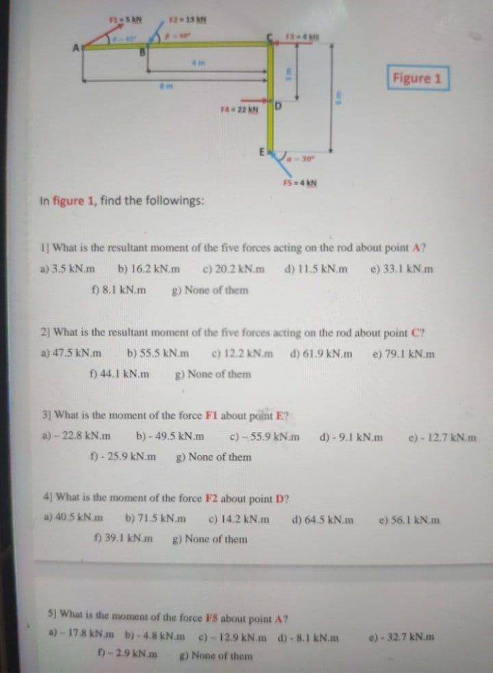 F1-5 kN
F2 13 N
4m
Figure 1
F4 22 kN
EJ-30
FS =4 kN
In figure 1, find the followings:
1] What is the resultant moment of the five forces acting on the rod about point A?
a) 3.5 kN.m
b) 16.2 kN.m
c) 20.2 kN.m
d) 11.5 kN.m
e) 33.1 kN.m
) 8.1 kN.m
g) None of them
21 What is the resultant moment of the five forces acting on the rod about point C?
a) 47.5 kN.m
b) 55.5 kN.m
c) 12.2 kN.m
d) 61.9 kN.m
e) 79.1 kN.m
f) 44.1 kN.m
g) None of them
3] What is the moment of the force F1 about point E?
a)-22.8 kN.m
b) - 49.5 kN.m
c) - 55.9 kN.m
d) - 9.1 kN.m
e) - 12.7 kN. m
f) - 25.9 kN.m
g) None of them
41 What is the moment of the force F2 about point D?
a) 40.5 kN.m
b) 71.5 kN.m
c) 14.2 kN.m
d) 64.5 kN.m
e) 56.1 kN.m
f) 39.1 kN.m
g) None of them
5) What is the moment of the force F5 about point A?
a)-17.8 kN.m b)-4.8 kN.m
c)-12.9 kN.m d)-8.1 kN.m
e) - 32.7 kN.m
)-2.9 kN.m
g) None of them
