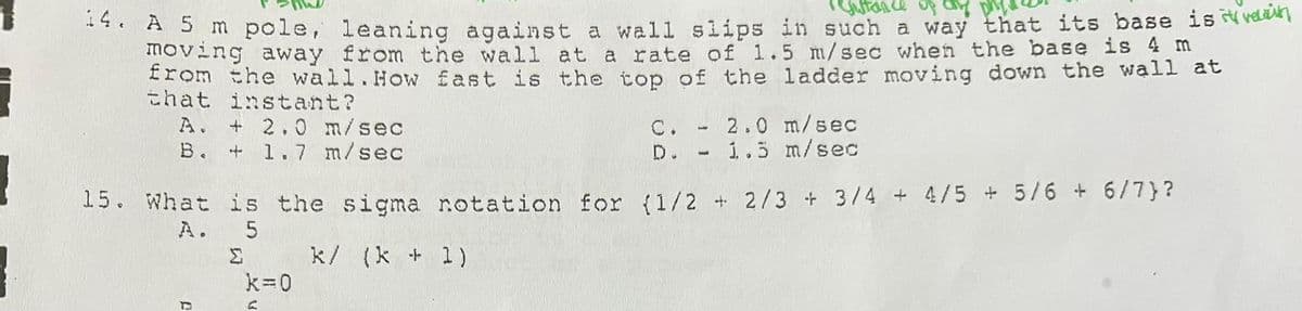 Sutance of a
* A 5 m pole, leaning against a wall slips in such a way that its base is v vda
moving away from the wall at a rate of 1.5 m/sec when the base is 4 m
from the wall.How fast is the top of the ladder moving down the wall at
that instant?
A. + 2.0 m/sec
B. + 1.7 m/sec
C. - 2.0 m/sec
1..5 m/sec
D.
15. What is the sigma notation for (1/2 + 2/3 + 3/4 + 4/5 + 5/6 + 6/7}?
A. 5
Σ
k/ (k + 1)
k=0
