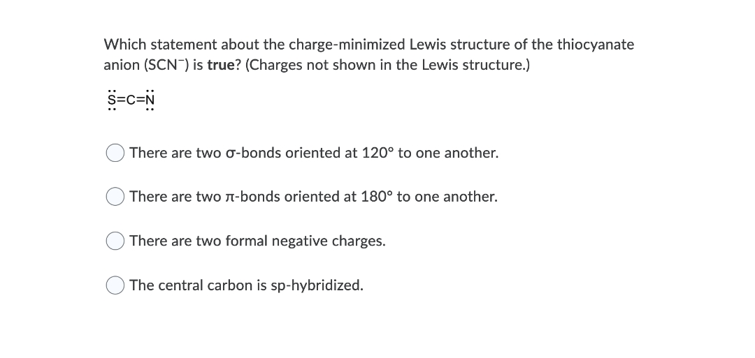 Which statement about the charge-minimized Lewis structure of the thiocyanate
anion (SCN) is true? (Charges not shown in the Lewis structure.)
s=c=N
There are two o-bonds oriented at 120° to one another.
There are twO n-bonds oriented at 180° to one another.
There are two formal negative charges.
The central carbon is sp-hybridized.
