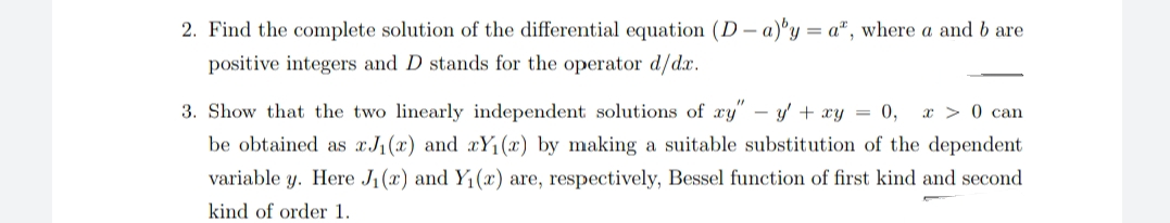 2. Find the complete solution of the differential equation (D – a)°y = a", where a and b are
positive integers and D stands for the operator d/d.x.
3. Show that the two linearly independent solutions of xy" –- y + xy = 0,
x > 0 can
be obtained as xJ(x) and xY1(x) by making a suitable substitution of the dependent
variable y. Here J1(x) and Y1(x) are, respectively, Bessel function of first kind and second
kind of order 1.
