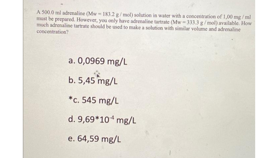 A 500.0 ml adrenaline (Mw =183.2 g/mol) solution in water with a concentration of 1,00 mg / ml
must be prepared. However, you only have adrenaline tartrate (Mw 333.3 g/mol) available. How
much adrenaline tartrate should be used to make a solution with similar volume and adrenaline
concentration?
a. 0,0969 mg/L
b. 5,45 mg/L
*c. 545 mg/L
d. 9,69*10“ mg/L
e. 64,59 mg/L
