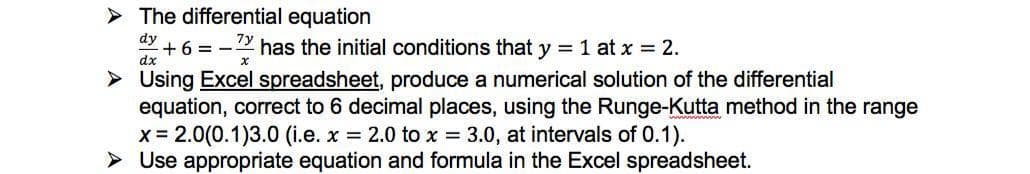 > The differential equation
dy + 6 =
2 has the initial conditions that y = 1 at x = 2.
> Using Excel spreadsheet, produce a numerical solution of the differential
equation, correct to 6 decimal places, using the Runge-Kutta method in the range
x = 2.0(0.1)3.0 (i.e. x = 2.0 to x = 3.0, at intervals of 0.1).
> Use appropriate equation and formula in the Excel spreadsheet.
dx
