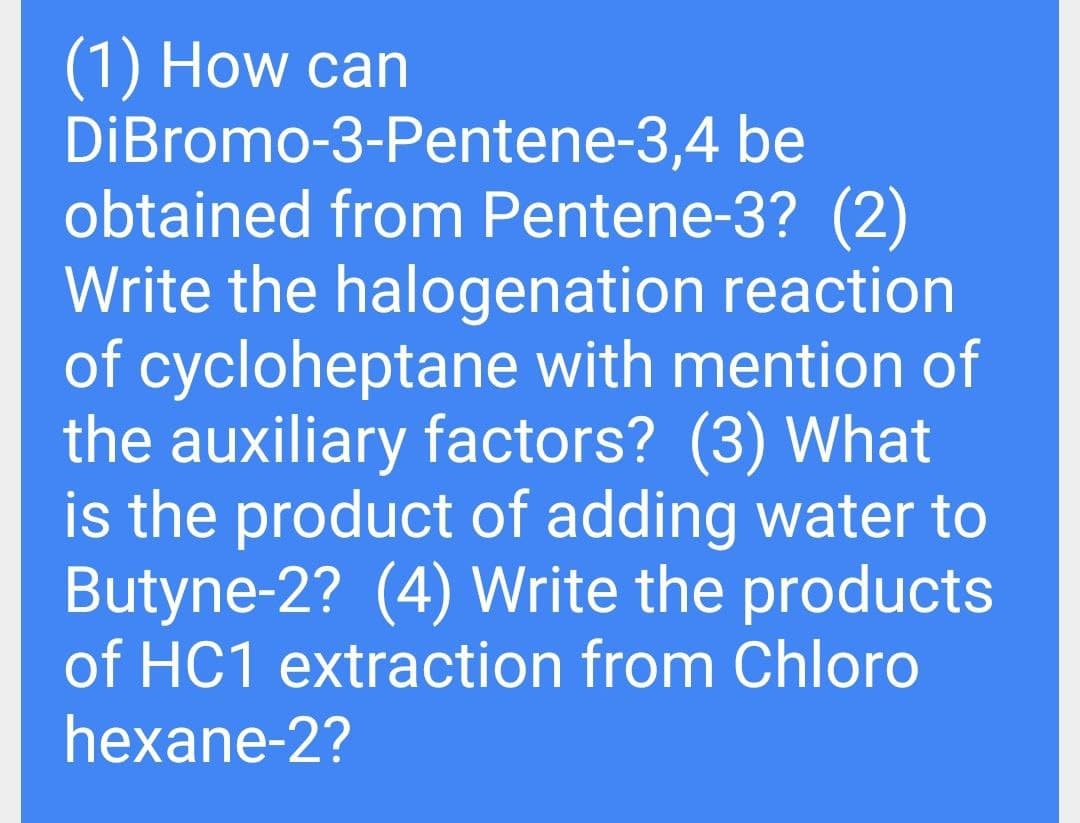 (1) How can
DiBromo-3-Pentene-3,4 be
obtained from Pentene-3? (2)
Write the halogenation reaction
of cycloheptane with mention of
the auxiliary factors? (3) What
is the product of adding water to
Butyne-2? (4) Write the products
of HC1 extraction from Chloro
hexane-2?
