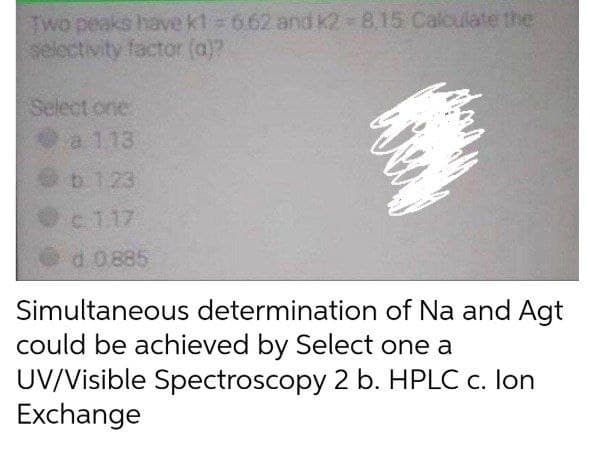 Two peaks have kt 662 and K2-8.15 Calculate the
selectivity factor (a)?
Select one
a 113
b 1.23
c 1.17
d. 0.885
Simultaneous determination of Na and Agt
could be achieved by Select one a
UV/Visible Spectroscopy 2 b. HPLC c. lon
Exchange
