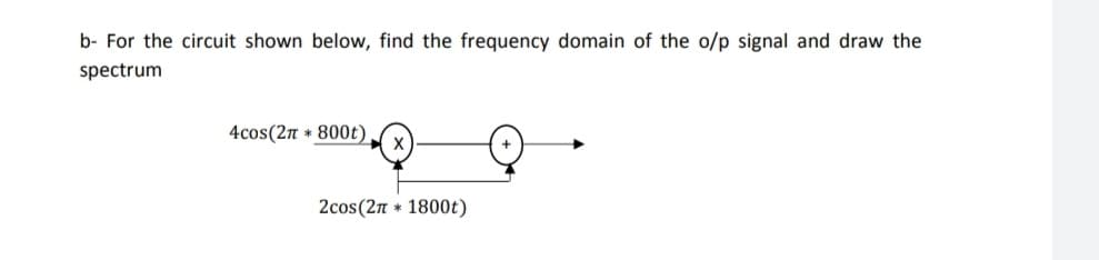 b- For the circuit shown below, find the frequency domain of the o/p signal and draw the
spectrum
4cos(2n * 800t)
2cos(2n * 1800t)
