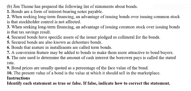 (b) Jim Thome has prepared the following list of statements about bonds.
1. Bonds are a form of interest-bearing notes payable.
2. When seeking long-term financing, an advantage of issuing bonds over issuing common stock
is that stockholder control is not affected.
3. When seeking long-term financing, an advantage of issuing common stock over issuing bonds
is that tax savings result.
4. Secured bonds have specific assets of the issuer pledged as collateral for the bonds.
5. Secured bonds are also known as debenture bonds.
6. Bonds that mature in installments are called term bonds.
7. A conversion feature may be added to bonds to make them more attractive to bond buyers.
8. The rate used to determine the amount of cash interest the borrower pays is called the stated
rate.
9. Bond prices are usually quoted as a percentage of the face value of the bond.
10. The present value of a bond is the value at which it should sell in the marketplace.
Instructions
Identify each statement as true or false. If false, indicate how to correct the statement.
