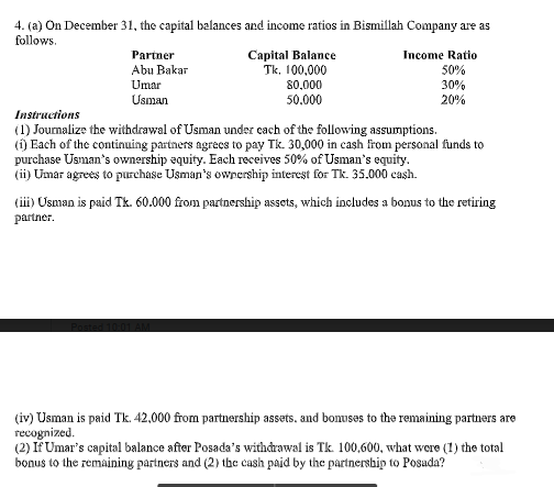 4. (a) On December 31, the capital balances and income ratios in Bismillah Company are as
follows.
Capital Balance
Tk, 100,000
Partner
Income Ratio
50%
Abu Bakar
Umar
80,000
30%
20%
Usman
50.000
Instructions
(1) Jounalize the withdrawal of Usman under cach of the following assumptions.
(i) Each of the continuing partners agrecs to pay Tk. 30,000 in cash from personal funds to
purchase Usman's ownership equity. Each receives 50% of Usman's equity.
(ii) Umar agrees to purchase Usman's owrership interest for Tk. 35.000 caşh.
(ii) Usman is paid Tk. 60.000 from partnership assets, which includes a bonus to the retiring
partner.
(iv) Usman is paid Tk. 42,000 from partnership assets, and bonuses to the remaining partners are
recognized.
(2) Iř Umar's capital balance after Posada's withdrawal is Tk. 100,600, what were (1) the total
bonus to the remaining partners and (2) the cash paid by the partnersbip to Posada?
