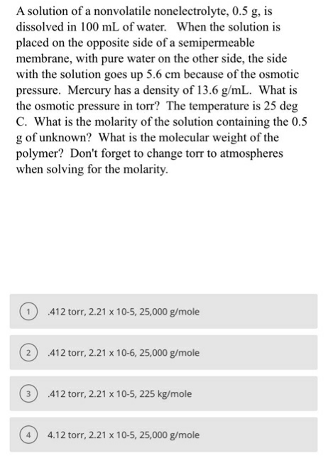 A solution of a nonvolatile nonelectrolyte, 0.5 g, is
dissolved in 100 mL of water. When the solution is
placed on the opposite side of a semipermeable
membrane, with pure water on the other side, the side
with the solution goes up 5.6 cm because of the osmotic
pressure. Mercury has a density of 13.6 g/mL. What is
the osmotic pressure in torr? The temperature is 25 deg
C. What is the molarity of the solution containing the 0.5
g of unknown? What is the molecular weight of the
polymer? Don't forget to change torr to atmospheres
when solving for the molarity.
