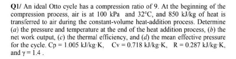 QI/ An ideal Otto cycle has a compression ratio of 9. At the beginning of the
compression process, air is at 100 kPa and 32°C, and 850 kJ/kg of heat is
transferred to air during the constant-volume heat-addition process. Determine
(a) the pressure and temperature at the end of the heat addition process, (b) the
net work output, (c) the thermal efficiency, and (d) the mean effective pressure
for the cycle. Cp 1.005 kJ/kg K, Cv 0.718 kJ/kg K, R = 0.287 kJ/kg K,
and y= 1.4.
