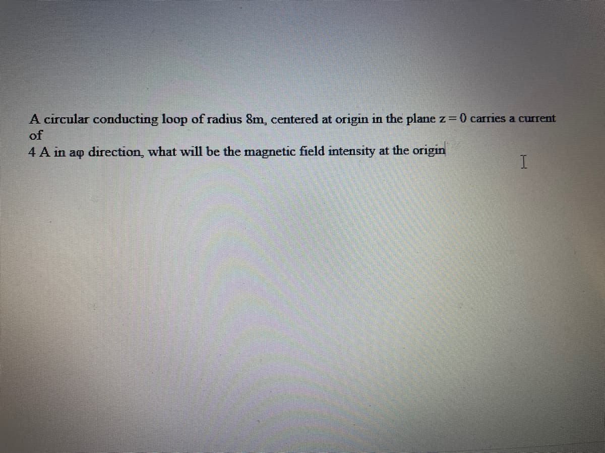 A circular conducting loop of radius 8m, centered at origin in the plane z= 0 carries a current
of
4 A in aq direction, what will be the magnetic field intensity at the origin
