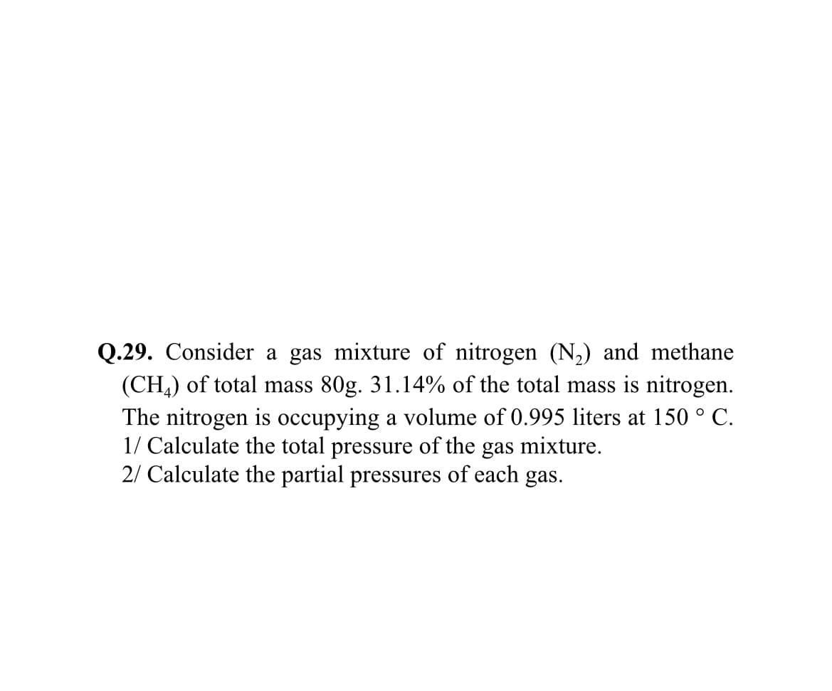 Q.29. Consider a gas mixture of nitrogen (N,) and methane
(CH,) of total mass 80g. 31.14% of the total mass is nitrogen.
The nitrogen is occupying a volume of 0.995 liters at 150 ° C.
1/ Calculate the total pressure of the gas mixture.
2/ Calculate the partial pressures of each gas.
