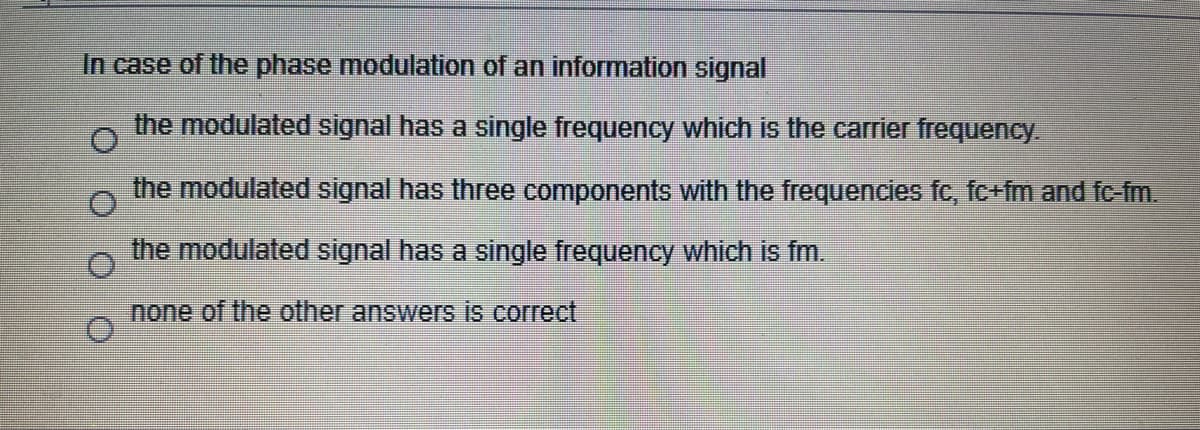 In case of the phase modulation of an information signal
the modulated signal has a single frequency which is the carrier frequency.
the modulated signal has three components with the frequencies fc, fc+fm and fc-fm.
the modulated signal has a single frequency which is fm.
none of the other answers is correct
