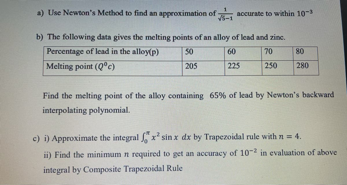 1
a) Use Newton's Method to find an approximation of
accurate to within 10-3
V5-1
b) The following data gives the melting points of an alloy of lead and zinc.
Percentage of lead in the alloy(p)
50
60
70
80
Melting point (Q°c)
205
225
250
280
Find the melting point of the alloy containing 65% of lead by Newton's backward
interpolating polynomial.
.2
c) i) Approximate the integral J, x sin x dx by Trapezoidal rule with n = 4.
ii) Find the minimum n required to get an accuracy of 10-2 in evaluation of above
integral by Composite Trapezoidal Rule
