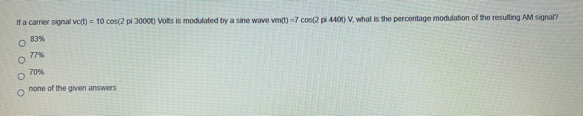 If a carrier signal vc(t) = 10 cos(2 pi 3000t) Volts is modulated by a sine wave vm(t) =7 cos(2 pi 440t) V, what is the percentage modulation of the resulting AM signal?
83%
77%
70%
none of the given answers
O O O O
