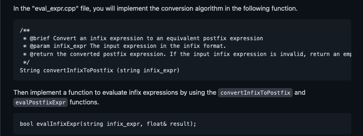 In the "eval_expr.cpp" file, you will implement the conversion algorithm in the following function.
/***
* @brief Convert an infix expression to an equivalent postfix expression
* @param infix_expr The input expression in the infix format.
* @return the converted postfix expression. If the input infix expression is invalid, return an emp
*/
String convertInfixToPostfix (string infix_expr)
Then implement a function to evaluate infix expressions by using the convertInfixToPostfix and
evalPostfixExpr functions.
bool evalInfixExpr(string infix_expr, float& result);