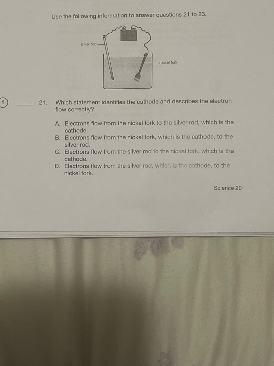 21.
Use the following information to answer questions 21 to 23.
silver rod
-nickel fork
Which statement identifies the cathode and describes the electron
flow correctly?
A. Electrons flow from the nickel fork to the silver rod, which is the
cathode.
B. Electrons flow from the nickel fork, which is the cathode, to the
silver rod.
C. Electrons flow from the silver rod to the nickel fork, which is the
cathode.
D. Electrons flow from the silver rod, which is the cathode, to the
nickel fork.
Science 20