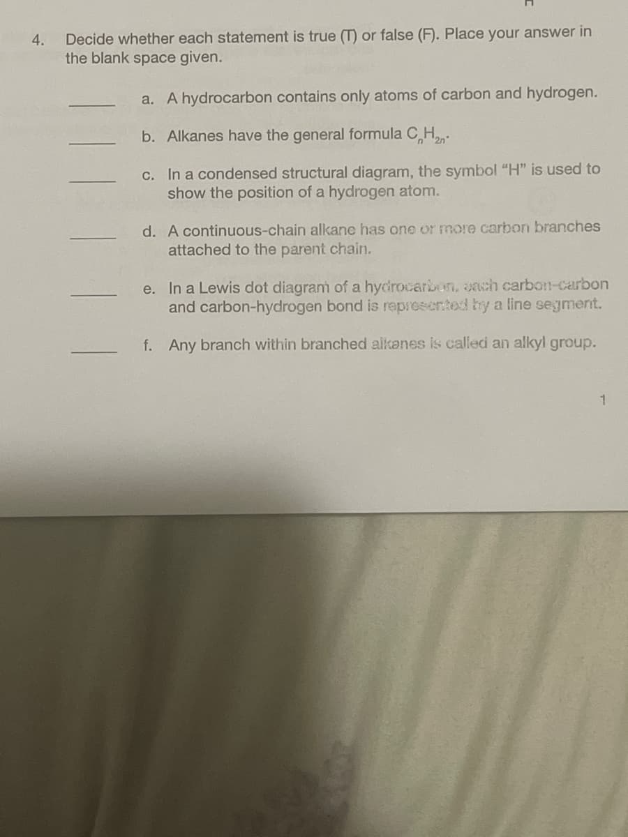 4.
Decide whether each statement is true (T) or false (F). Place your answer in
the blank space given.
a. A hydrocarbon contains only atoms of carbon and hydrogen.
b. Alkanes have the general formula C₂H₂-
c. In a condensed structural diagram, the symbol "H" is used to
show the position of a hydrogen atom.
d. A continuous-chain alkane has one or more carbon branches
attached to the parent chain.
e. In a Lewis dot diagram of a hydrocarbon, each carbon-carbon
and carbon-hydrogen bond is represented by a line segment.
f. Any branch within branched alkanes is called an alkyl group.
1