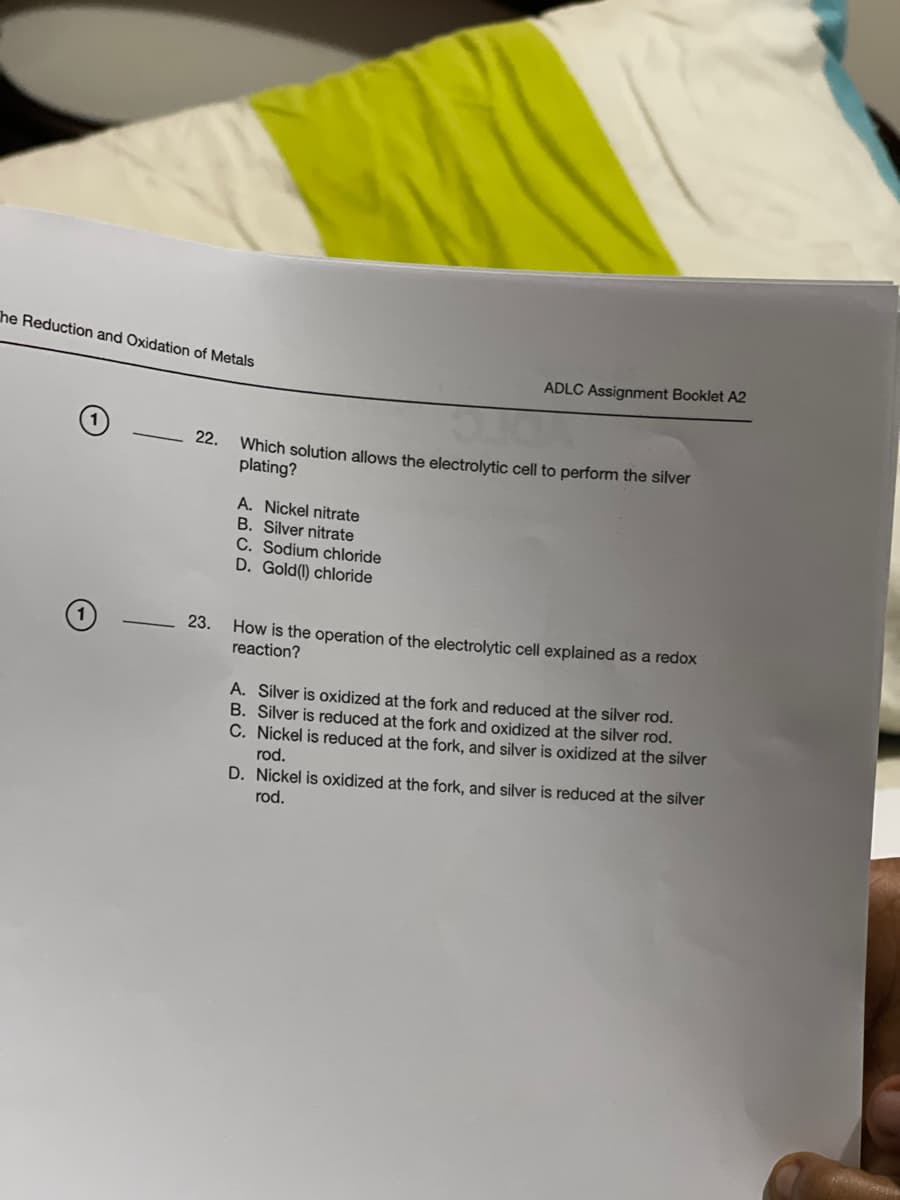 The Reduction and Oxidation of Metals
O
22.
23.
ADLC Assignment Booklet A2
Which solution allows the electrolytic cell to perform the silver
plating?
A. Nickel nitrate
B. Silver nitrate
C. Sodium chloride
D. Gold (1) chloride
How is the operation of the electrolytic cell explained as a redox
reaction?
A. Silver is oxidized at the fork and reduced at the silver rod.
B. Silver is reduced at the fork and oxidized at the silver rod.
C. Nickel is reduced at the fork, and silver is oxidized at the silver
rod.
D. Nickel is oxidized at the fork, and silver is reduced at the silver
rod.