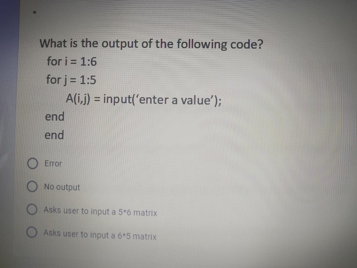 What is the output of the following code?
for i = 1:6
for j= 1:5
A(i,j) = input('enter a value');
end
end
Error
O No output
Asks user to input a 5*6 matrix
Asks user to input a 6*5 matrix
