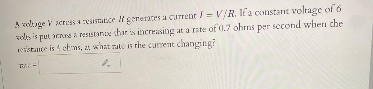 A voltage V across a resistance R generates a current I = V/R. If a constant voltage of 6
volts is put across a resistance that is increasing at a rate of 0.7 ohms per second when the
resistance is 4 ohms, at what rate is the current changing?
rate =
