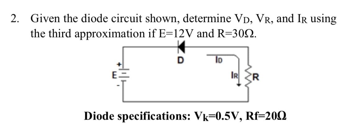 2. Given the diode circuit shown, determine VD, VR, and Ir using
the third approximation if E=12V and R=300.
D
ID
IR R
Diode specifications: Vk=0.5V, Rf=200