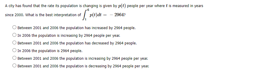 A city has found that the rate its population is changing is given by p(t) people per year where t is measured in years
p(t)d =
- 2964?
since 2000. What is the best interpretation of
O Between 2001 and 2006 the population has increased by 2964 people.
) In 2006 the population is increasing by 2964 people per year.
Between 2001 and 2006 the population has decreased by 2964 people.
O In 2006 the population is 2964 people.
Between 2001 and 2006 the population is increasing by 2964 people per year.
Between 2001 and 2006 the population is decreasing by 2964 people per year.
