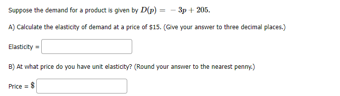 Suppose the demand for a product is given by D(p) =
Зр + 205.
A) Calculate the elasticity of demand at a price of $15. (Give your answer to three decimal places.)
Elasticity =
B) At what price do you have unit elasticity? (Round your answer to the nearest penny.)
Price =
$
