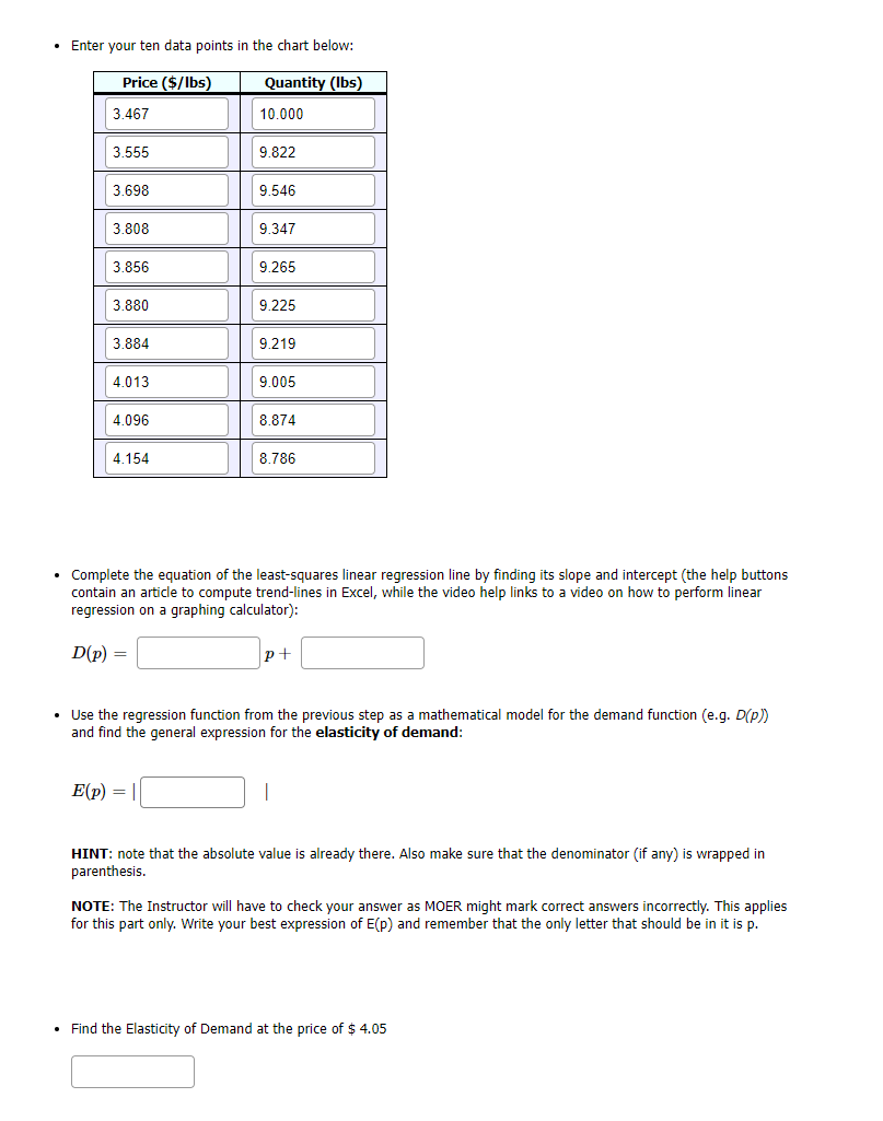 • Enter your ten data points in the chart below:
Price ($/lbs)
Quantity (Ibs)
3.467
10.000
3.555
9.822
3.698
9.546
3.808
9.347
3.856
9.265
3.880
9.225
3.884
9.219
4.013
9.005
4.096
8.874
4.154
8.786
Complete the equation of the least-squares linear regression line by finding its slope and intercept (the help buttons
contain an article to compute trend-lines in Excel, while the video help links to a video on how to perform linear
regression on a graphing calculator):
D(p) =
p+
• Use the regression function from the previous step as a mathematical model for the demand function (e.g. D(p)
and find the general expression for the elasticity of demand:
E(p) =
HINT: note that the absolute value is already there. Also make sure that the denominator (if any) is wrapped in
parenthesis.
NOTE: The Instructor will have to check your answer as MOER might mark correct answers incorrectly. This applies
for this part only. Write your best expression of E(p) and remember that the only letter that should be in it is p.
• Find the Elasticity of Demand at the price of $ 4.05
