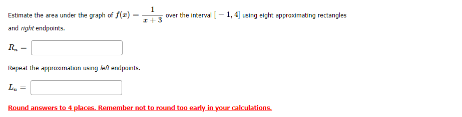 Estimate the area under the graph of f(x)
1
over the interval [- 1,4] using eight approximating rectangles
I +3
and right endpoints.
R.
Repeat the approximation using left endpoints.
Ln
Round answers to 4 places. Remember not to round too early in your calculations.
