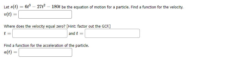 Let s(t) = 6t - 27t2 – 180t be the equation of motion for a particle. Find a function for the velocity.
v(t) =
Where does the velocity equal zero? [Hint: factor out the GCF.]
t
and t =
Find a function for the acceleration of the particle.
a(t) =
