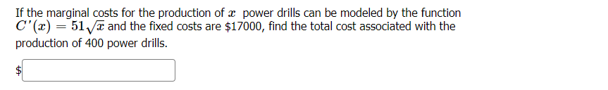 If the marginal costs for the production of æ power drills can be modeled by the function
C'(x) = 51 ya and the fixed costs are $17000, find the total cost associated with the
production of 400 power drills.
