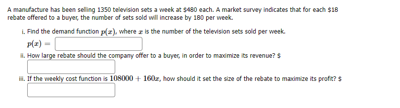 A manufacture has been selling 1350 television sets a week at $480 each. A market survey indicates that for each $18
rebate offered to a buyer, the number of sets sold will increase by 180 per week.
i. Find the demand function p(x), where æ is the number of the television sets sold per week.
p(x) =
ii. How large rebate should the company offer to a buyer, in order to maximize its revenue? $
iii. If the weekly cost function is 108000 + 160x, how should it set the size of the rebate to maximize its profit? $
