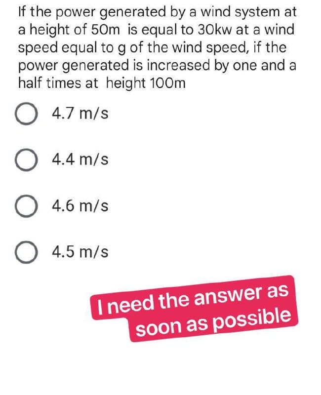 If the power generated by a wind system at
a height of 50m is equal to 30kw at a wind
speed equal to g of the wind speed, if the
power generated is increased by one and a
half times at height 100m
O4.7 m/s
O 4.4 m/s
O 4.6 m/s
O 4.5 m/s
I need the answer as
soon as possible