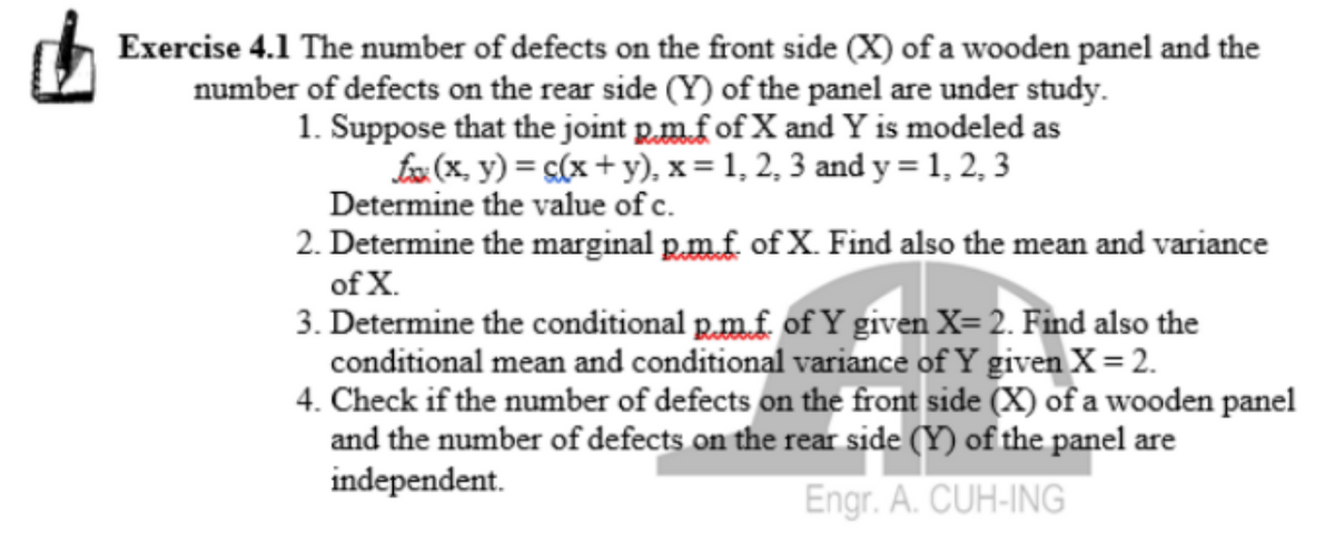 Exercise 4.1 The number of defects on the front side (X) of a wooden panel and the
number of defects on the rear side (Y) of the panel are under study.
1. Suppose that the joint p.m.fof X and Y is modeled as
fx (x, y) = s(x + y), x = 1, 2, 3 and y = 1, 2, 3
Determine the value of c.
2. Determine the marginal p.m.f. of X. Find also the mean and variance
of X.
3. Determine the conditional p.m.f. of Y given X= 2. Find also the
conditional mean and conditional variance of Y given X= 2.
4. Check if the number of defects on the front side (X) of a wooden panel
and the number of defects on the rear side (Y) of the panel are
independent.
Engr. A. CUH-ING
