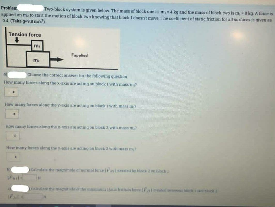 Problem
Two-block system is given below. The mass of block one is m, = 4 kg and the mass of block two is m = 8 kg. A force is
applied on m2 to start the motion of block two knowing that block 1 doesn't move. The coefficient of static friction for all surfaces is qiven as
0.4 (Take g-9.8 m/s).
Tension force
Fapplied
a)
Choose the correct answer tor the following question
How many torces along the x-axis are acting on block I with mass m?
How many forces along the y-axis are acting on block I with mans m?
How many forces along the x-axis are acting on block 2 with mass m7
How many torces along the y axis are acting on block 2 with mass m?
b)
Calculate the magnitade of normal force | FNIlexerted by block 2 on block 1
Caleulate the magnitude of the muxinans atatic tnetien force (Falaated berween banck I anst hiloek 2
