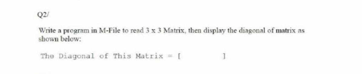 Q2/
Write a program in M-File to read 3 x 3 Matrix, then display the diagonal of matrix as
shown below:
The Diagonal of This Matrix = [
