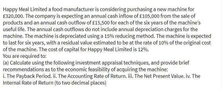 Happy Meal Limited a food manufacturer is considering purchasing a new machine for
£320,000. The company is expecting an annual cash inflow of £105,000 from the sale of
products and an annual cash outflow of £15,500 for each of the six years of the machine's
useful life. The annual cash outflows do not include annual depreciation charges for the
machine. The machine is depreciated using a 15% reducing method. The machine is expected
to last for six years, with a residual value estimated to be at the rate of 10% of the original cost
of the machine. The cost of capital for Happy Meal Limited is 12%.
You are required to:
(a) Calculate using the following investment appraisal techniques, and provide brief
recommendations as to the economic feasibility of acquiring the machine:
i. The Payback Period. ii. The Accounting Rate of Return. ii. The Net Present Value. iv. The
Internal Rate of Return (to two decimal places)
