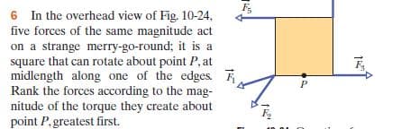 6 In the overhead view of Fig. 10-24,
five forces of the same magnitude act
on a strange merry-go-round; it is a
square that can rotate about point P, at
midlength along one of the edges.
Rank the forces according to the mag-
nitude of the torque they create about
point P,greatest first.
